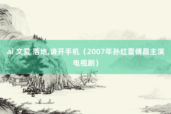 ai 文爱 落地，请开手机（2007年孙红雷傅晶主演电视剧）