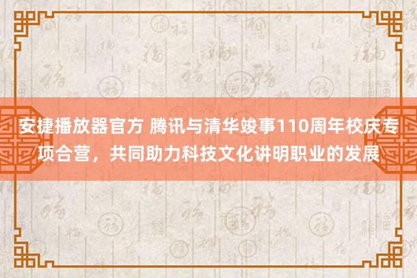 安捷播放器官方 腾讯与清华竣事110周年校庆专项合营，共同助力科技文化讲明职业的发展