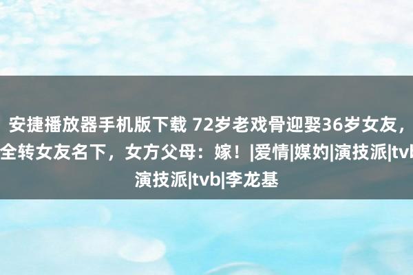 安捷播放器手机版下载 72岁老戏骨迎娶36岁女友，7套房产全转女友名下，女方父母：嫁！|爱情|媒妁|演技派|tvb|李龙基