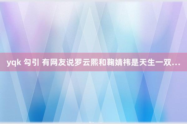 yqk 勾引 有网友说罗云熙和鞠婧祎是天生一双…