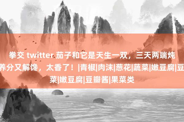 拳交 twitter 茄子和它是天生一双，三天两端炖一锅，鲜美养分又解馋，太香了！|青椒|肉沫|葱花|蔬菜|嫩豆腐|豆瓣酱|果菜类