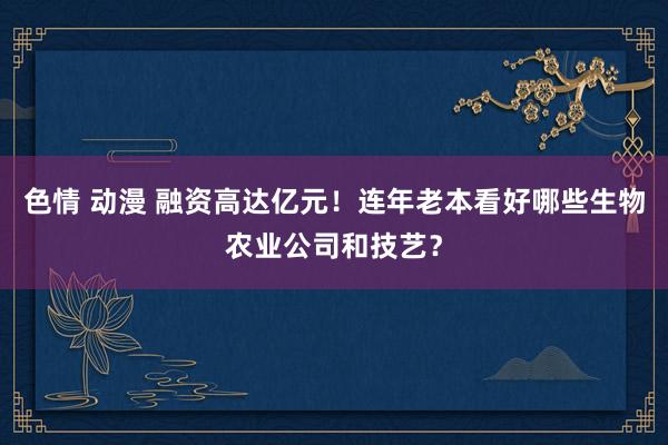 色情 动漫 融资高达亿元！连年老本看好哪些生物农业公司和技艺？