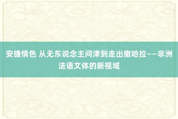 安捷情色 从无东说念主问津到走出撒哈拉——非洲法语文体的新视域