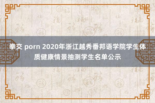 拳交 porn 2020年浙江越秀番邦语学院学生体质健康情景抽测学生名单公示