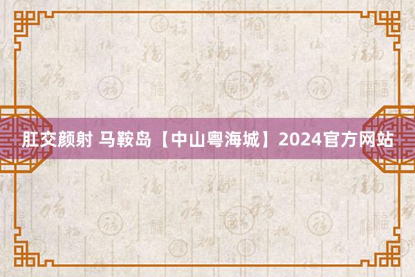 肛交颜射 马鞍岛【中山粤海城】2024官方网站