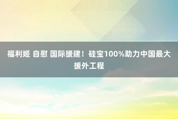 福利姬 自慰 国际援建！硅宝100%助力中国最大援外工程