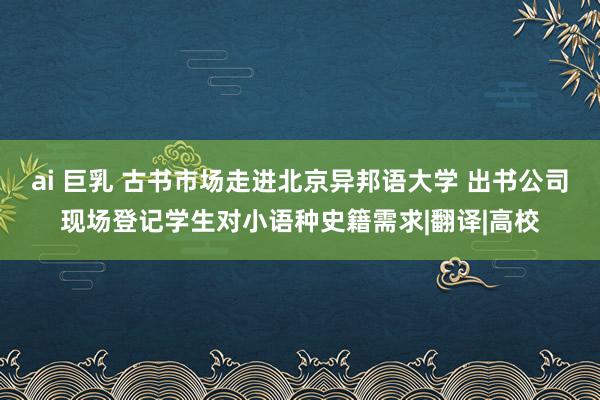 ai 巨乳 古书市场走进北京异邦语大学 出书公司现场登记学生对小语种史籍需求|翻译|高校