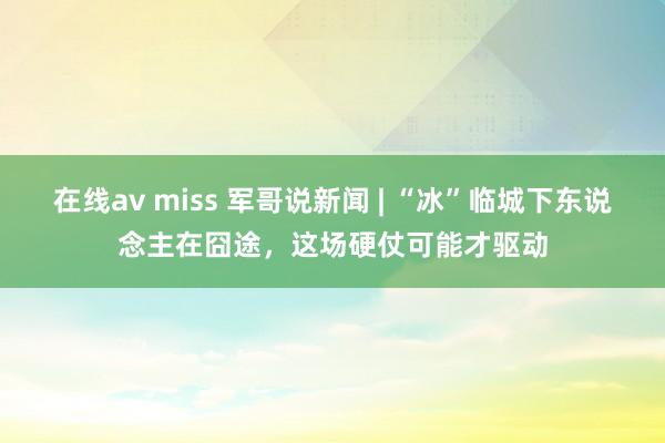 在线av miss 军哥说新闻 | “冰”临城下东说念主在囧途，这场硬仗可能才驱动