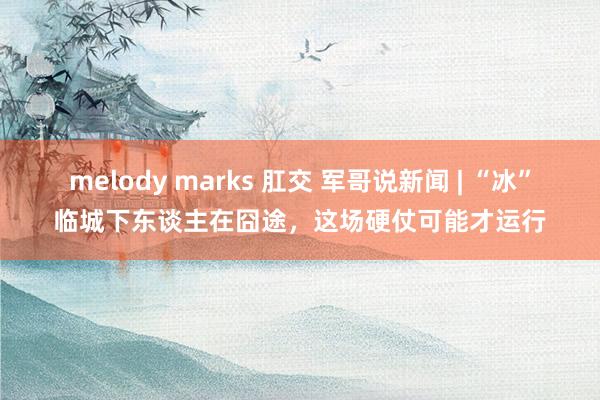 melody marks 肛交 军哥说新闻 | “冰”临城下东谈主在囧途，这场硬仗可能才运行