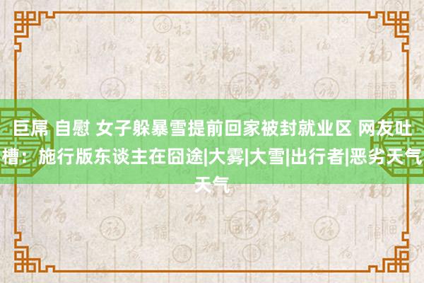 巨屌 自慰 女子躲暴雪提前回家被封就业区 网友吐槽：施行版东谈主在囧途|大雾|大雪|出行者|恶劣天气