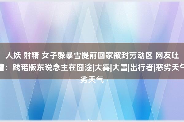 人妖 射精 女子躲暴雪提前回家被封劳动区 网友吐槽：践诺版东说念主在囧途|大雾|大雪|出行者|恶劣天气