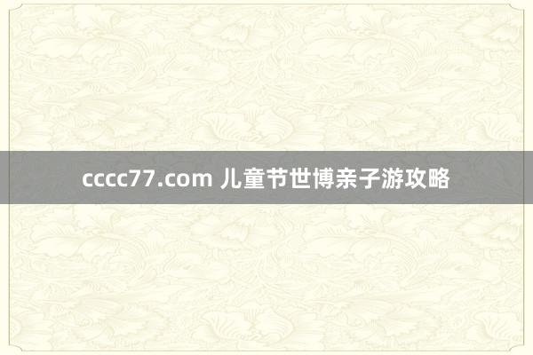 cccc77.com 儿童节世博亲子游攻略