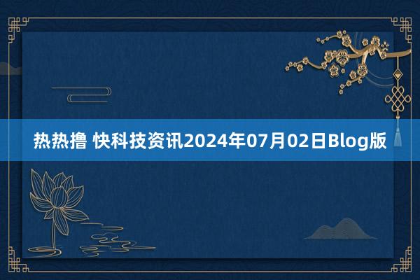 热热撸 快科技资讯2024年07月02日Blog版