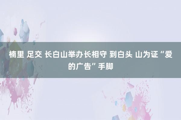 楠里 足交 长白山举办长相守 到白头 山为证“爱的广告”手脚