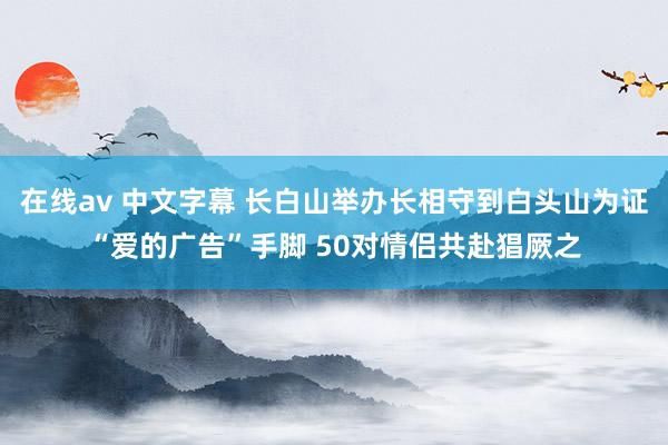 在线av 中文字幕 长白山举办长相守到白头山为证“爱的广告”手脚 50对情侣共赴猖厥之