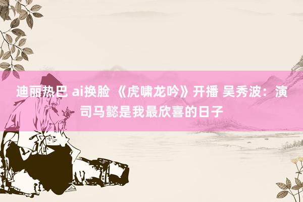 迪丽热巴 ai换脸 《虎啸龙吟》开播 吴秀波：演司马懿是我最欣喜的日子