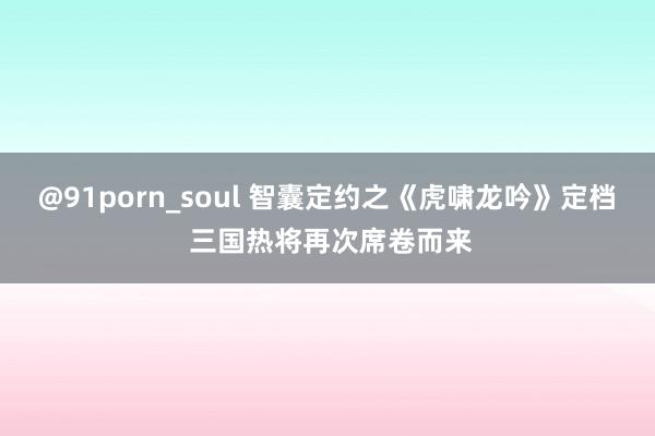 @91porn_soul 智囊定约之《虎啸龙吟》定档 三国热将再次席卷而来