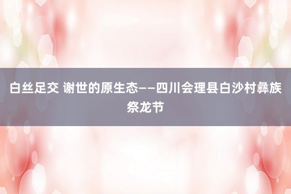 白丝足交 谢世的原生态——四川会理县白沙村彝族祭龙节