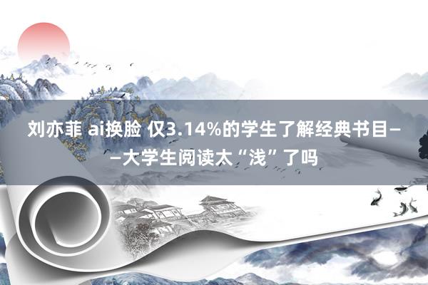 刘亦菲 ai换脸 仅3.14%的学生了解经典书目——大学生阅读太“浅”了吗