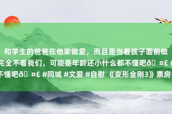 和学生的爸爸在他家做爱，而且是当着孩子面前做爱，太刺激了，孩子完全不看我们，可能是年龄还小什么都不懂吧🤣 #同城 #文爱 #自慰 《变形金刚3》票房有望破8亿