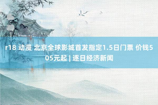 r18 动漫 北京全球影城首发指定1.5日门票 价钱505元起 | 逐日经济新闻