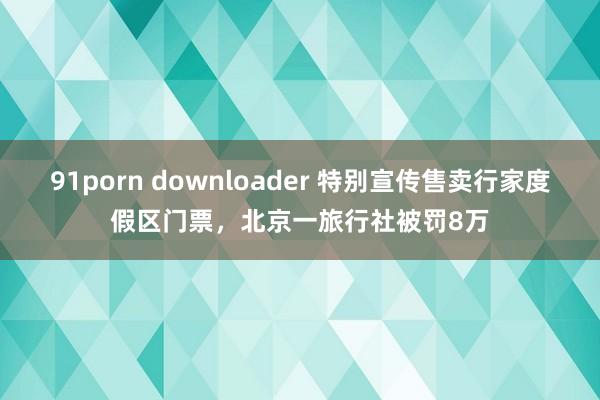 91porn downloader 特别宣传售卖行家度假区门票，北京一旅行社被罚8万