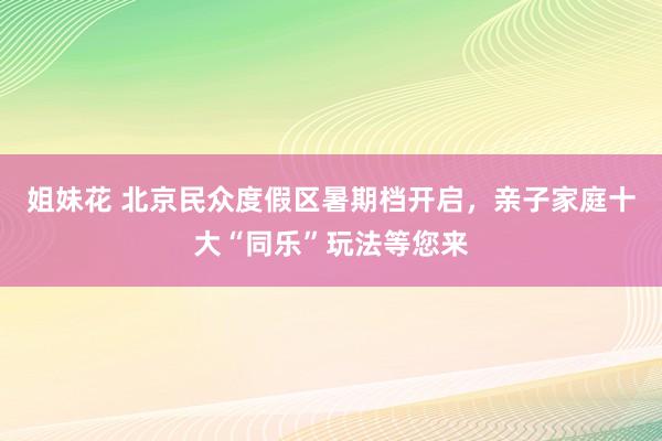 姐妹花 北京民众度假区暑期档开启，亲子家庭十大“同乐”玩法等您来