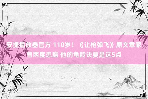 安捷播放器官方 110岁！《让枪弹飞》原文章家曾两度患癌 他的龟龄诀要是这5点