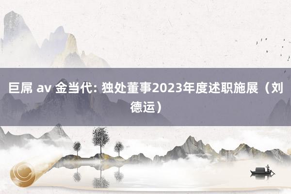 巨屌 av 金当代: 独处董事2023年度述职施展（刘德运）