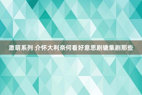 激萌系列 介怀大利奈何看好意思剧辘集剧那些