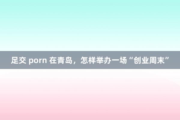 足交 porn 在青岛，怎样举办一场“创业周末”