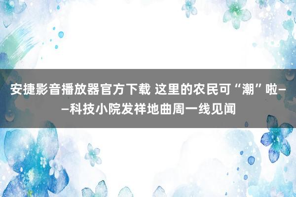 安捷影音播放器官方下载 这里的农民可“潮”啦——科技小院发祥地曲周一线见闻