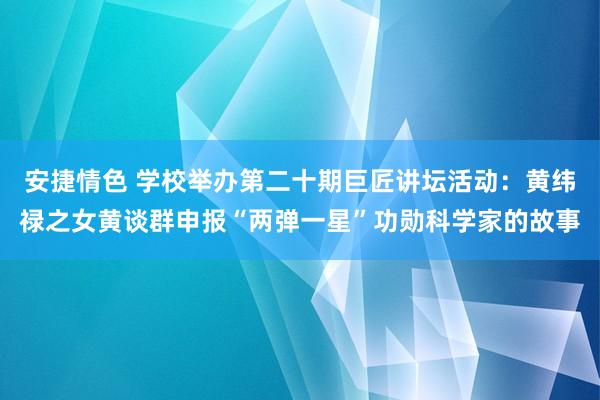 安捷情色 学校举办第二十期巨匠讲坛活动：黄纬禄之女黄谈群申报“两弹一星”功勋科学家的故事