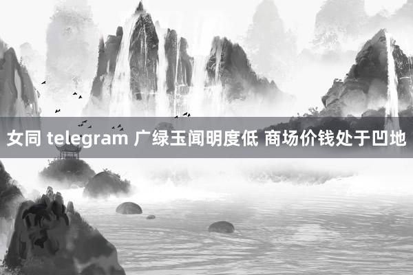 女同 telegram 广绿玉闻明度低 商场价钱处于凹地