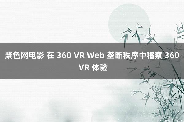 聚色网电影 在 360 VR Web 垄断秩序中稽察 360 VR 体验