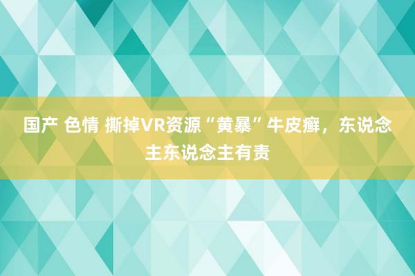 国产 色情 撕掉VR资源“黄暴”牛皮癣，东说念主东说念主有责