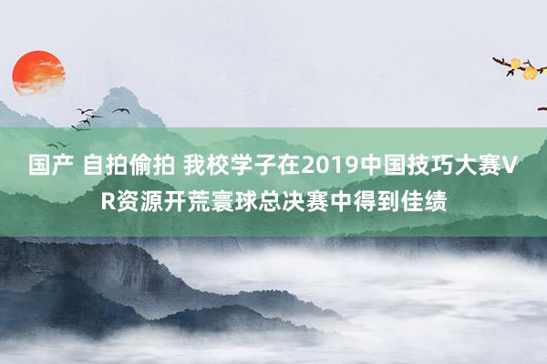 国产 自拍偷拍 我校学子在2019中国技巧大赛VR资源开荒寰球总决赛中得到佳绩