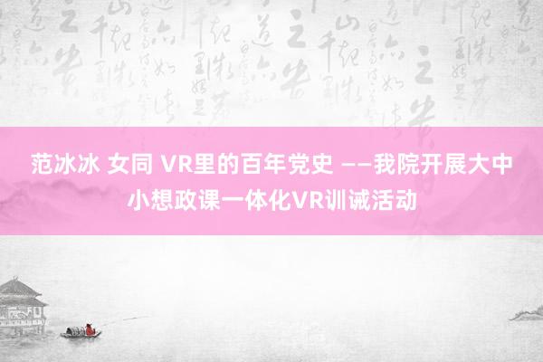 范冰冰 女同 VR里的百年党史 ——我院开展大中小想政课一体化VR训诫活动