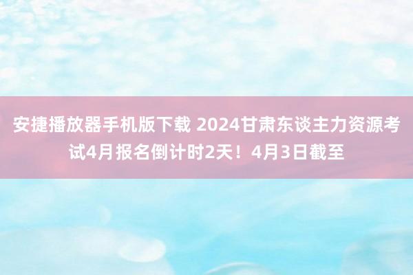 安捷播放器手机版下载 2024甘肃东谈主力资源考试4月报名倒计时2天！4月3日截至