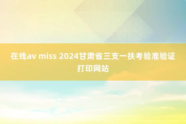 在线av miss 2024甘肃省三支一扶考验准验证打印网站