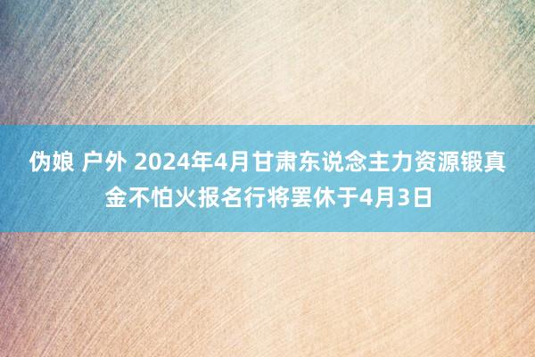 伪娘 户外 2024年4月甘肃东说念主力资源锻真金不怕火报名行将罢休于4月3日