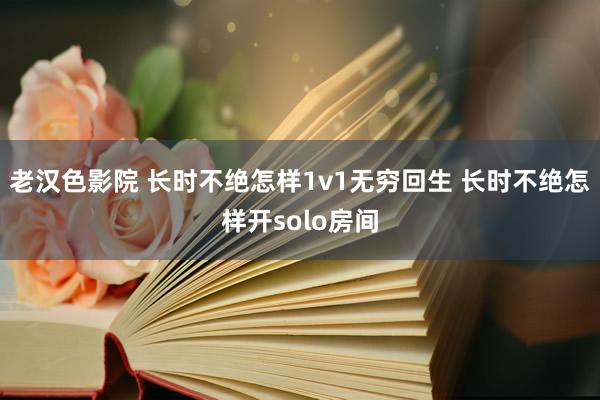 老汉色影院 长时不绝怎样1v1无穷回生 长时不绝怎样开solo房间