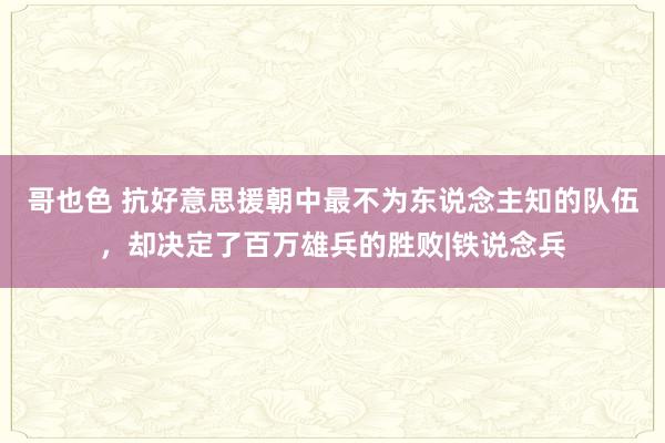 哥也色 抗好意思援朝中最不为东说念主知的队伍，却决定了百万雄兵的胜败|铁说念兵