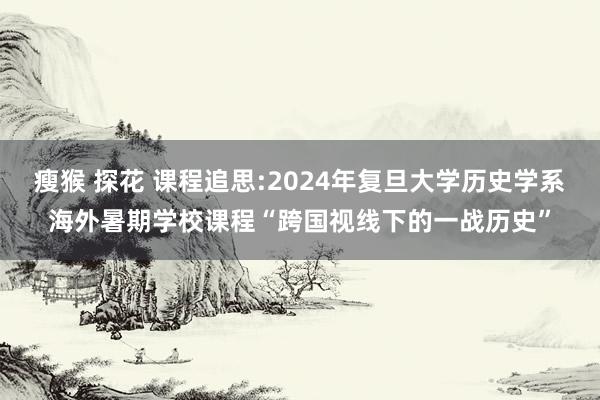 瘦猴 探花 课程追思:2024年复旦大学历史学系海外暑期学校课程“跨国视线下的一战历史”