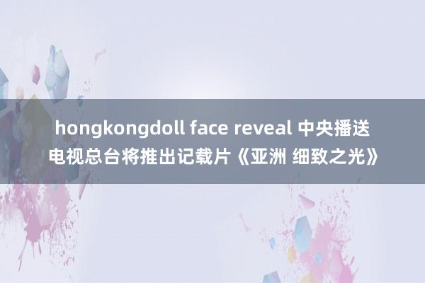 hongkongdoll face reveal 中央播送电视总台将推出记载片《亚洲 细致之光》