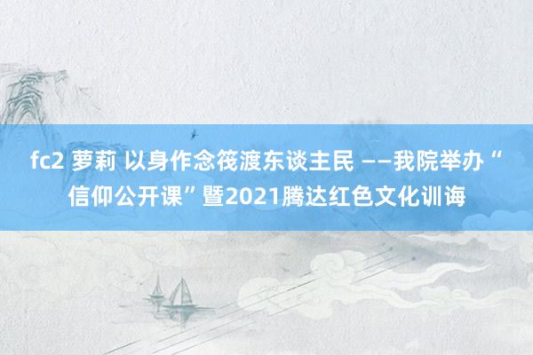 fc2 萝莉 以身作念筏渡东谈主民 ——我院举办“信仰公开课”暨2021腾达红色文化训诲