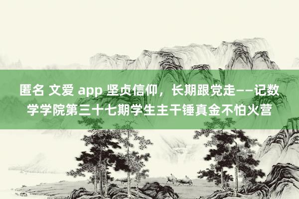 匿名 文爱 app 坚贞信仰，长期跟党走——记数学学院第三十七期学生主干锤真金不怕火营