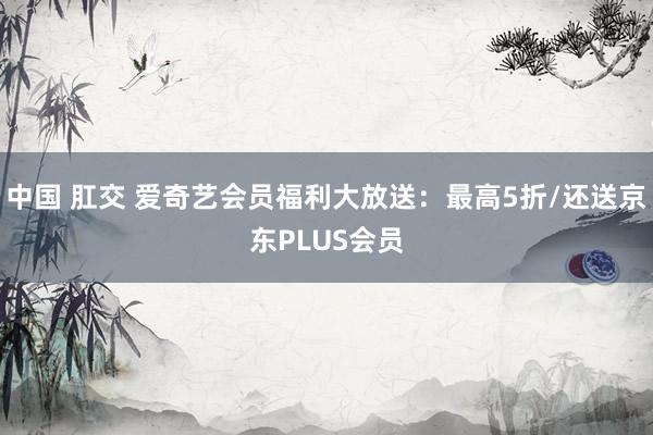 中国 肛交 爱奇艺会员福利大放送：最高5折/还送京东PLUS会员