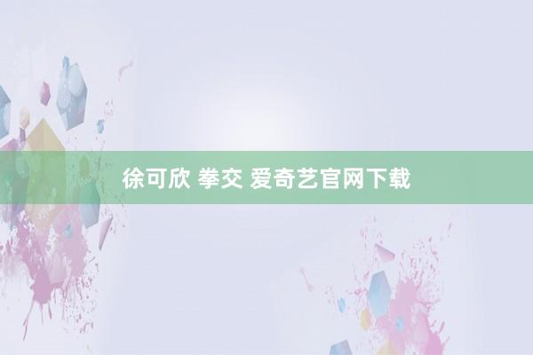 徐可欣 拳交 爱奇艺官网下载