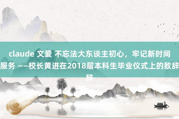 claude 文爱 不忘法大东谈主初心，牢记新时间服务 ——校长黄进在2018届本科生毕业仪式上的致辞